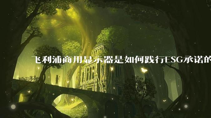 飞利浦商用显示器是如何践行ESG承诺的？有哪些显示器有助于企业绿色发展？