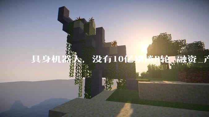 具身机器人，没有10亿别谈B轮_融资_产业投资_资本